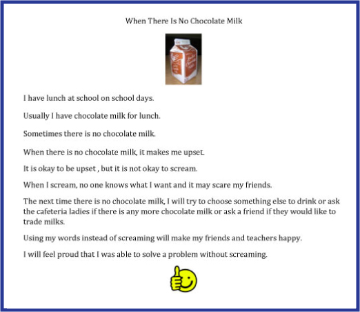 social narrative for student who only drinks chocolate milk at school with his/her lunch. text for social narrative . image of carton of chocolate milk. 9 lines of text. 1.I have lunch at school on school days, 2 Usually I have chocolate milk for lunch, 3 Sometimes there is no chocolate ilk, 4, When there is no chocolate milk it makes me upset, 5 It is okay to be upset, but it is not okay to scream, 6 When I scream, no one knows what i want and it may scare my friends, 7 The next time there is no chocolate milk, I will try to choose something else to drink or ask the cafeteria ladies if there is any more chocolate milk or ask a friend if they would like to trade milks. 8 Using my words instead of screaming will make my friends and teachers happy. 9 I will feel proud that I was able to solve a problem without screaming. image of smiley face with thumbs up 